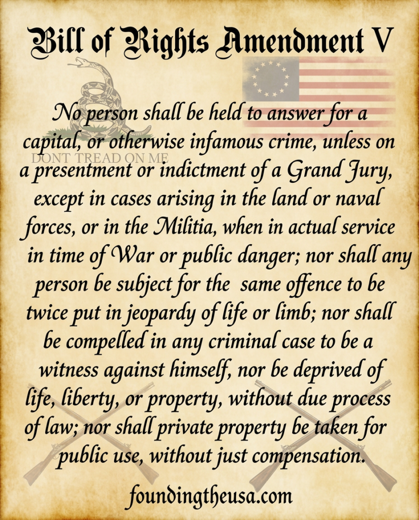 No person shall be held to answer for a capital, or otherwise infamous crime, unless on a presentment or indictment of a Grand Jury, except in cases arising in the land or naval forces, or in the Militia, when in actual service in time of War or public danger; nor shall any person be subject for the same offence to be twice put in jeopardy of life or limb; nor shall be compelled in any criminal case to be a witness against himself, nor be deprived of life, liberty, or property, without due process of law; nor shall private property be taken for public use, without just compensation.