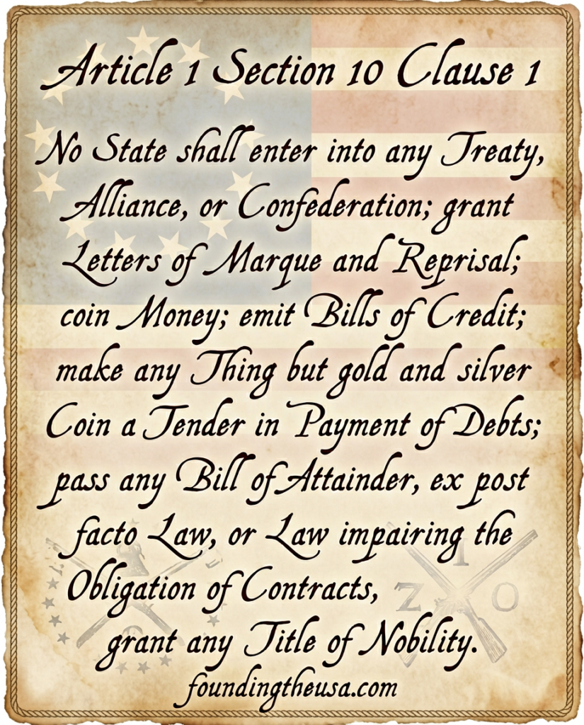 No State shall enter into any Treaty, Alliance, or Confederation; grant Letters of Marque and Reprisal; coin Money; emit Bills of Credit; make any Thing but gold and silver Coin a Tender in Payment of Debts; pass any Bill of Attainder, ex post facto Law, or Law impairing the Obligation of Contracts, or grant any Title of Nobility.