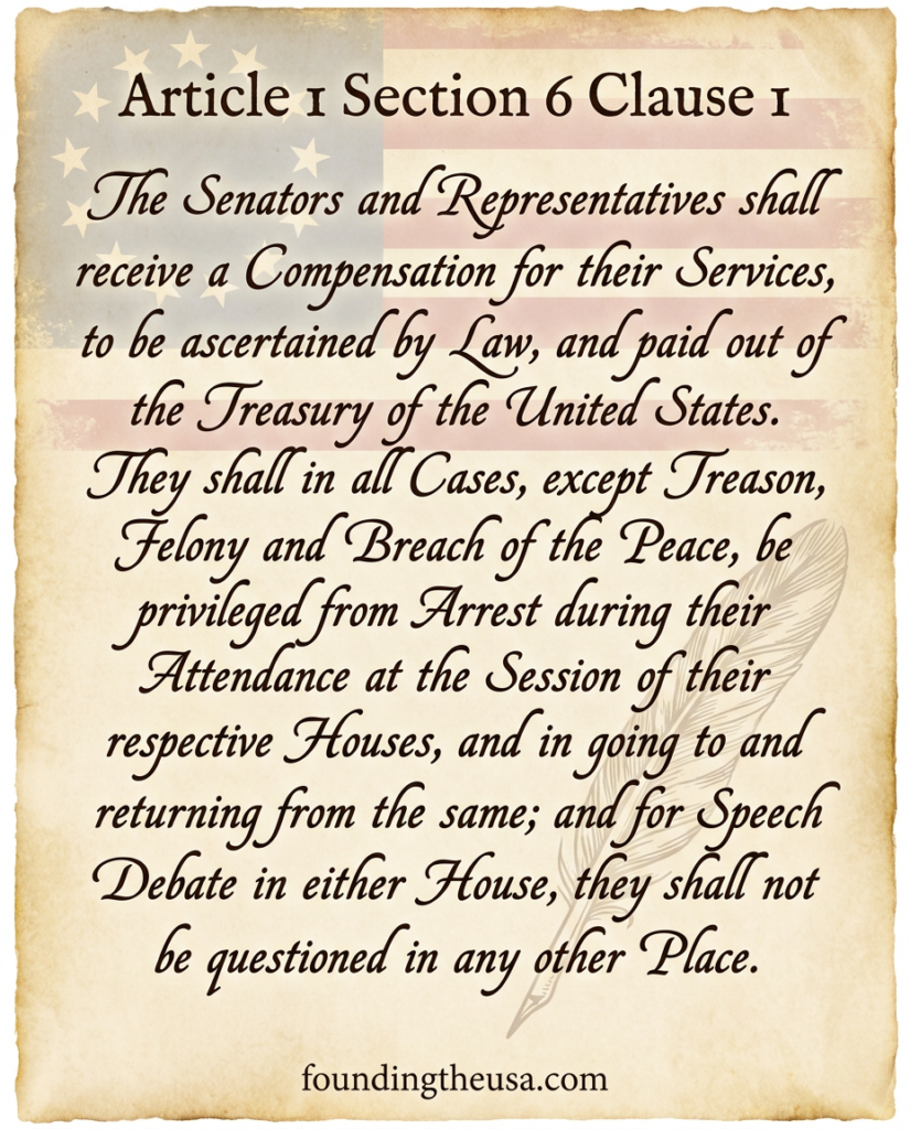 The Senators and Representatives shall receive a Compensation for their Services, to be ascertained by Law, and paid out of the Treasury of the United States. They shall in all Cases, except Treason, Felony and Breach of the Peace, be privileged from Arrest during their Attendance at the Session of their respective Houses, and in going to and returning from the same; and for any Speech or Debate in either House, they shall not be questioned in any other Place.